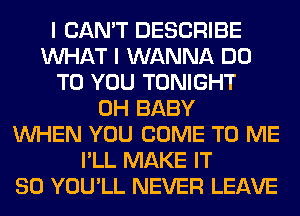 I CAN'T DESCRIBE
WHAT I WANNA DO
TO YOU TONIGHT
0H BABY
WHEN YOU COME TO ME
I'LL MAKE IT
SO YOU'LL NEVER LEAVE