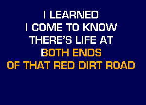 I LEARNED
I COME TO KNOW
THERE'S LIFE AT
BOTH ENDS
OF THAT RED DIRT ROAD