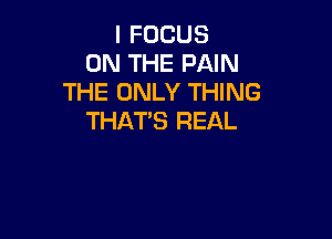 I FOCUS
ON THE PAIN
THE ONLY THING

THAT'S REAL