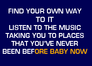 FIND YOUR OWN WAY

TO IT
LISTEN TO THE MUSIC
TAKING YOU TO PLACES
THAT YOU'VE NEVER
BEEN BEFORE BABY NOW