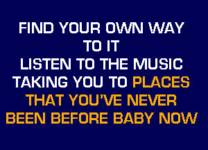 FIND YOUR OWN WAY
TO IT
LISTEN TO THE MUSIC
TAKING YOU TO PLACES
THAT YOU'VE NEVER
BEEN BEFORE BABY NOW