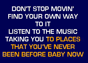 DON'T STOP MOVIM
FIND YOUR OWN WAY
TO IT
LISTEN TO THE MUSIC
TAKING YOU TO PLACES
THAT YOU'VE NEVER
BEEN BEFORE BABY NOW
