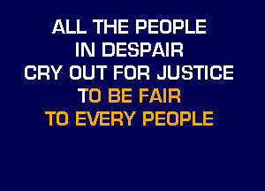 ALL THE PEOPLE
IN DESPAIR
CRY OUT FOR JUSTICE
TO BE FAIR
T0 EVERY PEOPLE