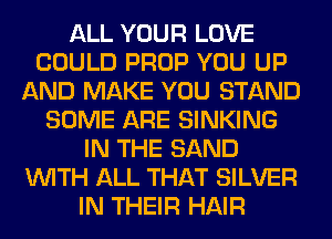 ALL YOUR LOVE
COULD PROP YOU UP
AND MAKE YOU STAND
SOME ARE SINKING
IN THE SAND
WITH ALL THAT SILVER
IN THEIR HAIR