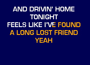 AND DRIVIM HOME
TONIGHT
FEELS LIKE I'VE FOUND
A LONG LOST FRIEND
YEAH
