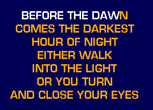 BEFORE THE DAWN
COMES THE DARKEST
HOUR 0F NIGHT
EITHER WALK
INTO THE LIGHT
OR YOU TURN
AND CLOSE YOUR EYES