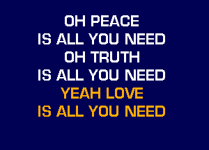 0H PEACE
IS ALL YOU NEED
0H TRUTH

IS ALL YOU NEED
YEAH LOVE
IS ALL YOU NEED