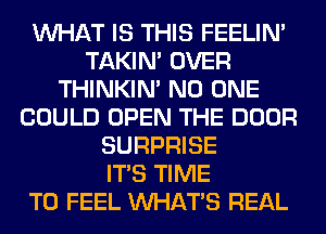 WHAT IS THIS FEELIM
TAKIN' OVER
THINKIM NO ONE
COULD OPEN THE DOOR
SURPRISE
ITS TIME
TO FEEL WHATS REAL