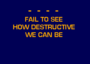 FAIL TO SEE
HOW DESTRUCTIVE

WE CAN BE