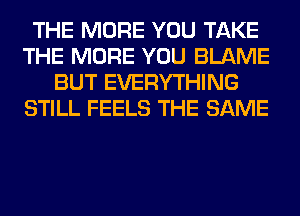 THE MORE YOU TAKE
THE MORE YOU BLAME
BUT EVERYTHING
STILL FEELS THE SAME