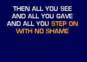 THEN ALL YOU SEE
AND ALL YOU GAVE
AND ALL YOU STEP ON
WITH NO SHAME