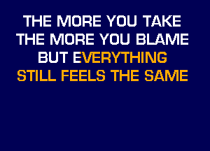 THE MORE YOU TAKE
THE MORE YOU BLAME
BUT EVERYTHING
STILL FEELS THE SAME