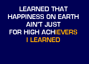 LEARNED THAT
HAPPINESS ON EARTH
AIN'T JUST
FOR HIGH ACHIEVERS
I LEARNED
