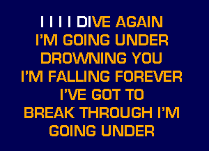 I I I I DIVE AGAIN
I'M GOING UNDER
BROWNING YOU
I'M FALLING FOREVER
I'VE GOT TO
BREAK THROUGH I'M
GOING UNDER