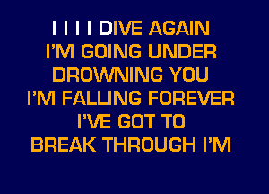 I I I I DIVE AGAIN
I'M GOING UNDER
BROWNING YOU
I'M FALLING FOREVER
I'VE GOT TO
BREAK THROUGH I'M