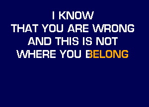 I KNOW
THAT YOU ARE WRONG
AND THIS IS NOT
WHERE YOU BELONG