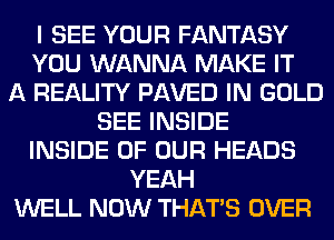 I SEE YOUR FANTASY
YOU WANNA MAKE IT
A REALITY PAVED IN GOLD
SEE INSIDE
INSIDE OF OUR HEADS
YEAH
WELL NOW THAT'S OVER