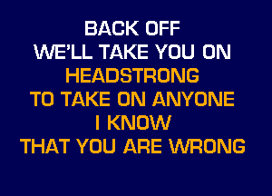 BACK OFF
WE'LL TAKE YOU ON
HEADSTRONG
TO TAKE ON ANYONE
I KNOW
THAT YOU ARE WRONG