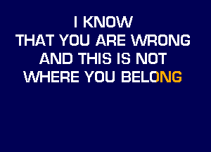 I KNOW
THAT YOU ARE WRONG
AND THIS IS NOT
WHERE YOU BELONG
