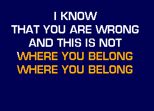 I KNOW
THAT YOU ARE WRONG
AND THIS IS NOT
WHERE YOU BELONG
WHERE YOU BELONG