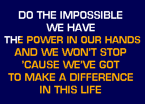 DO THE IMPOSSIBLE

WE HAVE
THE POWER IN OUR HANDS

AND WE WON'T STOP
'CAUSE WE'VE GOT
TO MAKE A DIFFERENCE
IN THIS LIFE