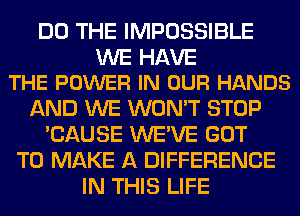 DO THE IMPOSSIBLE

WE HAVE
THE POWER IN OUR HANDS

AND WE WON'T STOP
'CAUSE WE'VE GOT
TO MAKE A DIFFERENCE
IN THIS LIFE
