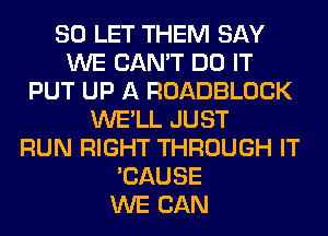 SO LET THEM SAY
WE CAN'T DO IT
PUT UP A ROADBLOCK
WE'LL JUST
RUN RIGHT THROUGH IT
'CAUSE
WE CAN