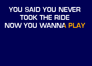 YOU SAID YOU NEVER
TOOK THE RIDE
NOW YOU WANNA PLAY