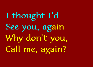 I thought I'd
See you, again

Why don't you,
Call me, again?