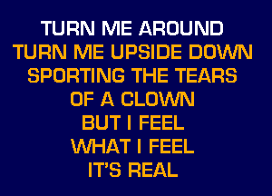 TURN ME AROUND
TURN ME UPSIDE DOWN
SPORTING THE TEARS
OF A CLOWN
BUT I FEEL
WHAT I FEEL
ITS REAL