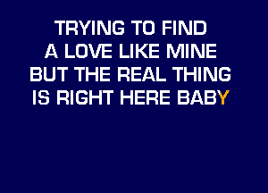 TRYING TO FIND
A LOVE LIKE MINE
BUT THE REAL THING
IS RIGHT HERE BABY