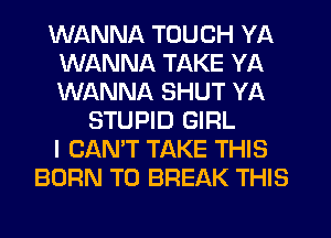 WANNA TOUCH YA
WANNA TAKE YA
WANNA SHUT YA

STUPID GIRL
I CAN'T TAKE THIS
BORN T0 BREAK THIS