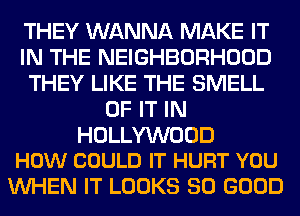 THEY WANNA MAKE IT
IN THE NEIGHBORHOOD
THEY LIKE THE SMELL
OF IT IN

HOLLYWOOD
HOW COULD IT HURT YOU

WHEN IT LOOKS SO GOOD