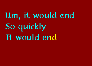 Um, it would end
So quickly

It would end