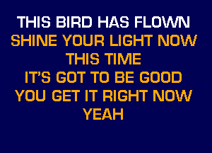 THIS BIRD HAS FLOWN
SHINE YOUR LIGHT NOW
THIS TIME
ITS GOT TO BE GOOD
YOU GET IT RIGHT NOW
YEAH