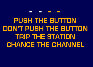 PUSH THE BUTTON
DON'T PUSH THE BUTTON
TRIP THE STATION
CHANGE THE CHANNEL