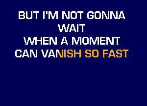 BUT I'M NOT GONNA
WAIT
UVHEN A MOMENT

CAN VANISH SO FAST