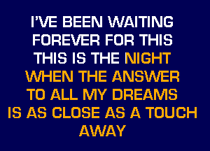 I'VE BEEN WAITING
FOREVER FOR THIS
THIS IS THE NIGHT
WHEN THE ANSWER
TO ALL MY DREAMS
IS AS CLOSE AS A TOUCH
AWAY