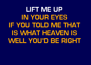 LIFT ME UP
IN YOUR EYES
IF YOU TOLD ME THAT
IS WHAT HEAVEN IS
WELL YOU'D BE RIGHT