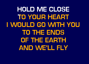 HOLD ME CLOSE
TO YOUR HEART
I WOULD GO WITH YOU
TO THE ENDS
OF THE EARTH
AND WE'LL FLY