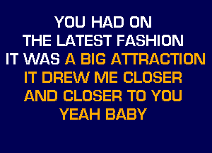 YOU HAD ON
THE LATEST FASHION
IT WAS A BIG ATTRACTION
IT DREW ME CLOSER
AND CLOSER TO YOU
YEAH BABY