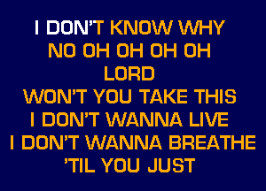 I DON'T KNOW INHY
ND 0H 0H 0H 0H
LORD
WON'T YOU TAKE THIS
I DON'T WANNA LIVE
I DON'T WANNA BREATHE
'TIL YOU JUST