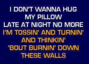 I DON'T WANNA HUG
MY PILLOW
LATE AT NIGHT NO MORE
I'M TOSSIN' AND TURNIN'
AND THINKIM
'BOUT BURNIN' DOWN
THESE WALLS