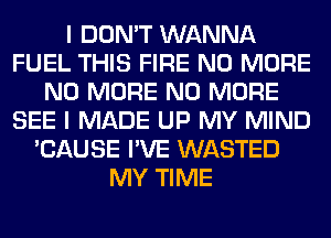 I DON'T WANNA
FUEL THIS FIRE NO MORE
NO MORE NO MORE
SEE I MADE UP MY MIND
'CAUSE I'VE WASTED
MY TIME