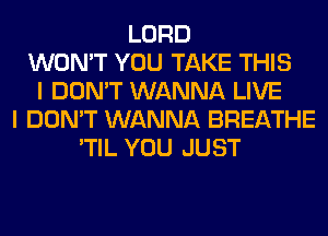 LORD
WON'T YOU TAKE THIS
I DON'T WANNA LIVE
I DON'T WANNA BREATHE
'TIL YOU JUST