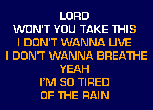 LORD
WON'T YOU TAKE THIS
I DON'T WANNA LIVE
I DON'T WANNA BREATHE
YEAH
I'M SO TIRED
OF THE RAIN