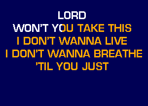 LORD
WON'T YOU TAKE THIS
I DON'T WANNA LIVE
I DON'T WANNA BREATHE
'TIL YOU JUST