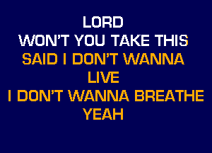 LORD
WON'T YOU TAKE THIS
SAID I DON'T WANNA
LIVE
I DON'T WANNA BREATHE
YEAH