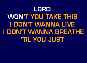 LORD
WON'T YOU TAKE THIS
I DON'T WANNA LIVE
I DON'T WANNA BREATHE
'TIL YOU JUST