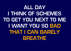 ALL DAY
I THINK OF SCHEMES
TO GET YOU NEXT TO ME
I WANT YOU SO BAD
THAT I CAN BARELY
BREATHE